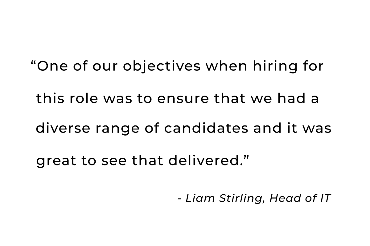 One of our objectives when hiring for this role was to ensure that we had a diverse                     range of candidates and it was great to see that delivered. - Liam Stirling, Head of IT